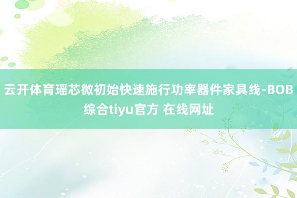 云开体育瑶芯微初始快速施行功率器件家具线-BOB综合tiyu官方 在线网址