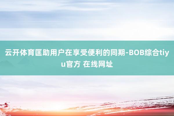 云开体育匡助用户在享受便利的同期-BOB综合tiyu官方 在线网址