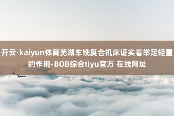 开云·kaiyun体育芜湖车铣复合机床证实着举足轻重的作用-BOB综合tiyu官方 在线网址