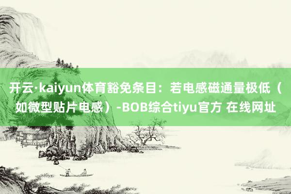 开云·kaiyun体育豁免条目:若电感磁通量极低(如微型贴片电感)-BOB综合tiyu官方 在线网址