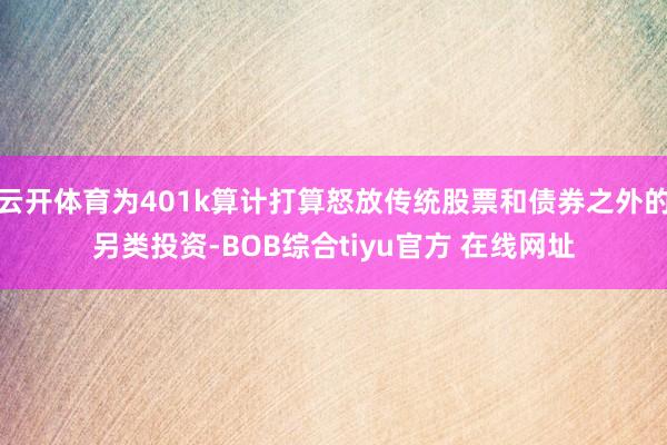 云开体育为401k算计打算怒放传统股票和债券之外的另类投资-BOB综合tiyu官方 在线网址