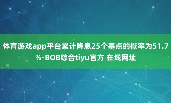 体育游戏app平台累计降息25个基点的概率为51.7%-BOB综合tiyu官方 在线网址