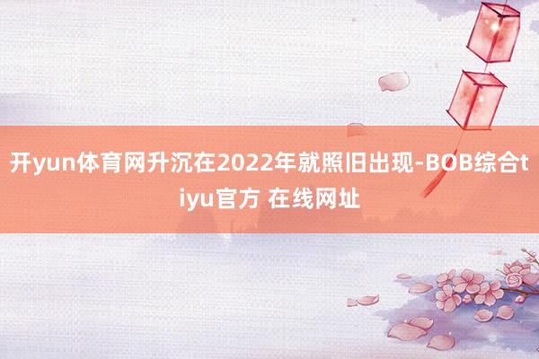 开yun体育网升沉在2022年就照旧出现-BOB综合tiyu官方 在线网址