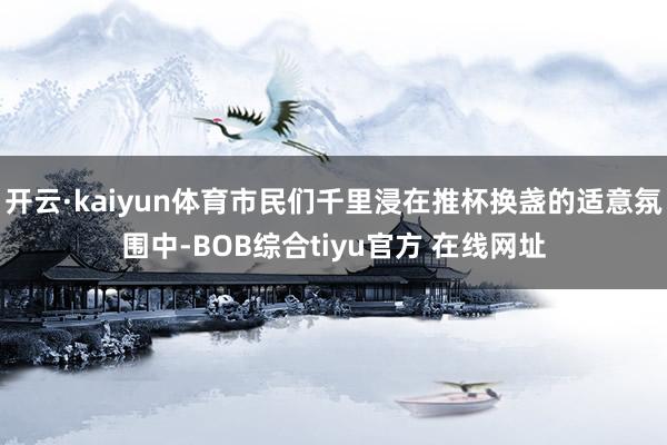 开云·kaiyun体育市民们千里浸在推杯换盏的适意氛围中-BOB综合tiyu官方 在线网址