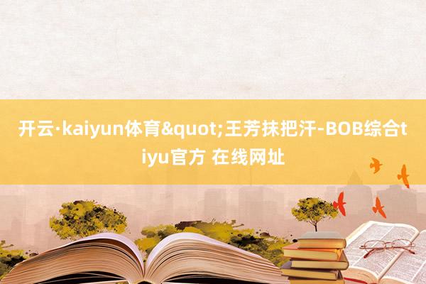 开云·kaiyun体育"王芳抹把汗-BOB综合tiyu官方 在线网址