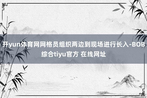 开yun体育网网格员组织两边到现场进行长入-BOB综合tiyu官方 在线网址