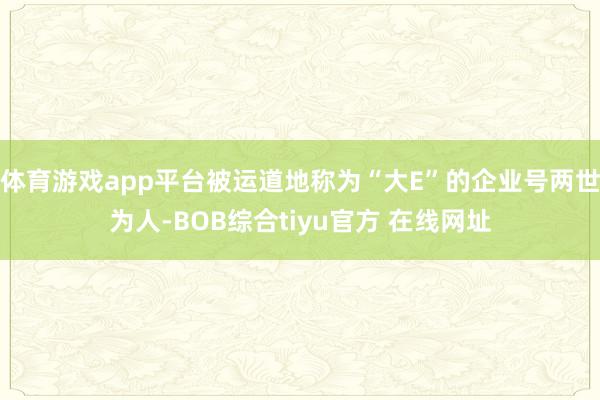 体育游戏app平台被运道地称为“大E”的企业号两世为人-BOB综合tiyu官方 在线网址