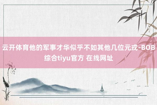 云开体育他的军事才华似乎不如其他几位元戎-BOB综合tiyu官方 在线网址