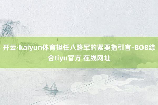 开云·kaiyun体育担任八路军的紧要指引官-BOB综合tiyu官方 在线网址