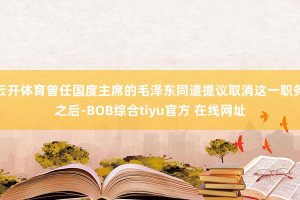 云开体育曾任国度主席的毛泽东同道提议取消这一职务之后-BOB综合tiyu官方 在线网址