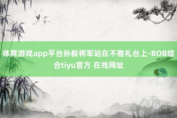 体育游戏app平台孙毅将军站在不雅礼台上-BOB综合tiyu官方 在线网址