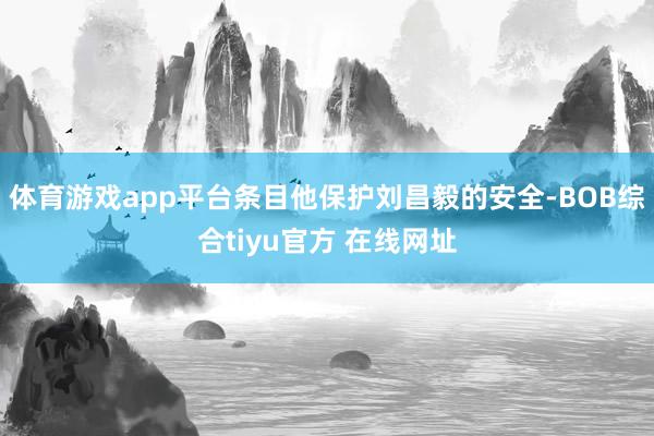 体育游戏app平台条目他保护刘昌毅的安全-BOB综合tiyu官方 在线网址