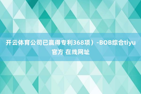 开云体育公司已赢得专利368项)-BOB综合tiyu官方 在线网址