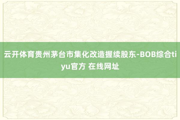 云开体育贵州茅台市集化改造握续股东-BOB综合tiyu官方 在线网址