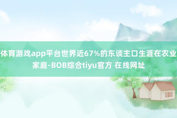 体育游戏app平台世界近67%的东谈主口生涯在农业家庭-BOB综合tiyu官方 在线网址