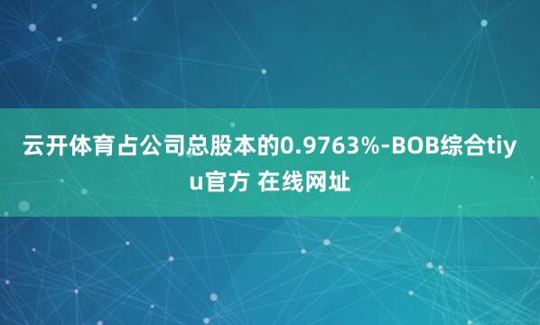 云开体育占公司总股本的0.9763%-BOB综合tiyu官方 在线网址