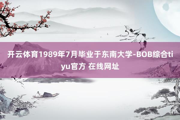 开云体育1989年7月毕业于东南大学-BOB综合tiyu官方 在线网址