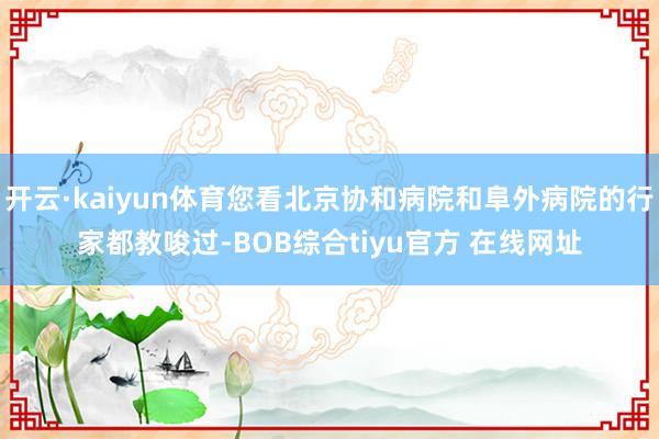 开云·kaiyun体育您看北京协和病院和阜外病院的行家都教唆过-BOB综合tiyu官方 在线网址