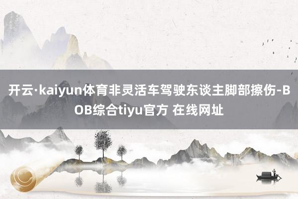 开云·kaiyun体育非灵活车驾驶东谈主脚部擦伤-BOB综合tiyu官方 在线网址