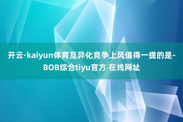 开云·kaiyun体育　　互异化竞争上风　　值得一提的是-BOB综合tiyu官方 在线网址