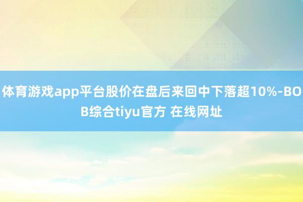 体育游戏app平台股价在盘后来回中下落超10%-BOB综合tiyu官方 在线网址