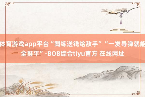 体育游戏app平台“闇练送钱给敌手”“一发导弹就能全推平”-BOB综合tiyu官方 在线网址