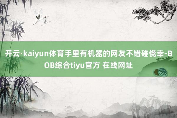 开云·kaiyun体育手里有机器的网友不错碰侥幸-BOB综合tiyu官方 在线网址