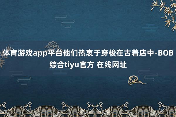 体育游戏app平台他们热衷于穿梭在古着店中-BOB综合tiyu官方 在线网址