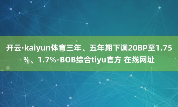 开云·kaiyun体育三年、五年期下调20BP至1.75%、1.7%-BOB综合tiyu官方 在线网址