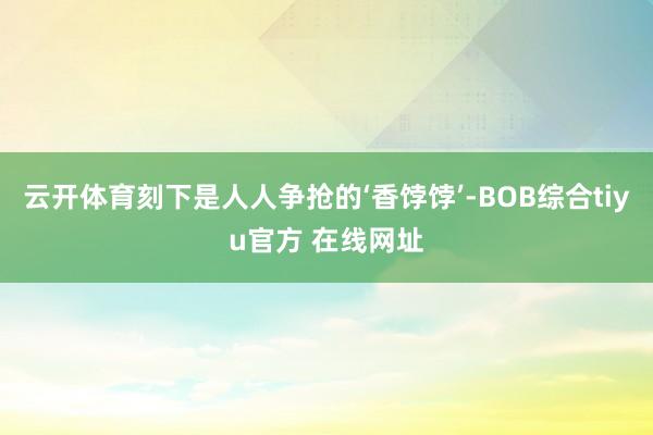 云开体育刻下是人人争抢的‘香饽饽’-BOB综合tiyu官方 在线网址