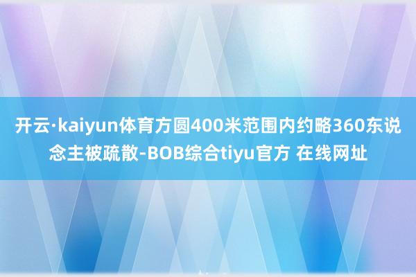 开云·kaiyun体育方圆400米范围内约略360东说念主被疏散-BOB综合tiyu官方 在线网址