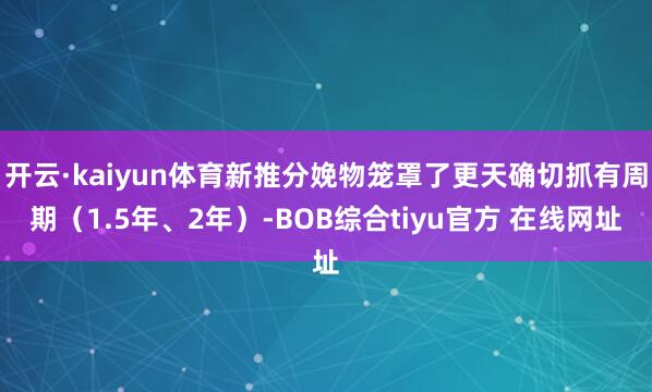 开云·kaiyun体育新推分娩物笼罩了更天确切抓有周期（1.5年、2年）-BOB综合tiyu官方 在线网址