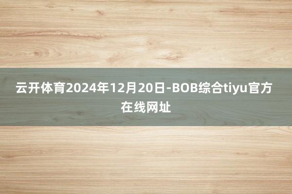 云开体育2024年12月20日-BOB综合tiyu官方 在线网址