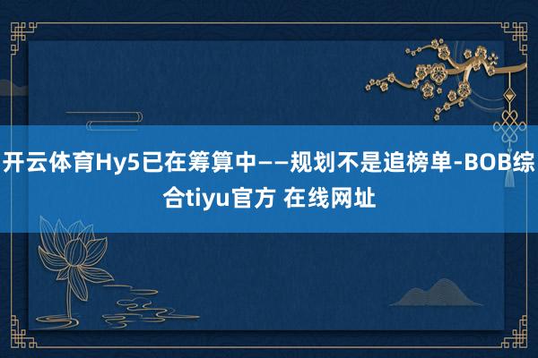 开云体育Hy5已在筹算中——规划不是追榜单-BOB综合tiyu官方 在线网址