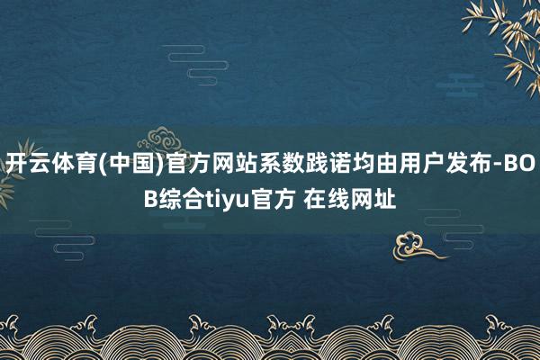 开云体育(中国)官方网站系数践诺均由用户发布-BOB综合tiyu官方 在线网址