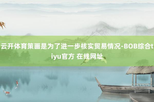 云开体育策画是为了进一步核实贸易情况-BOB综合tiyu官方 在线网址