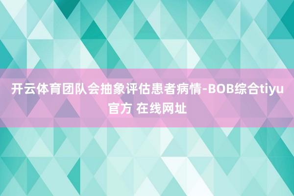 开云体育团队会抽象评估患者病情-BOB综合tiyu官方 在线网址