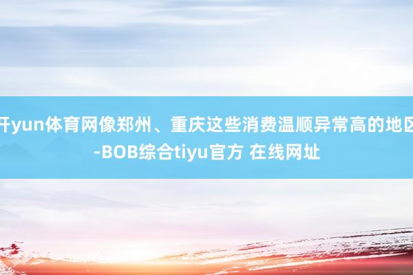 开yun体育网像郑州、重庆这些消费温顺异常高的地区-BOB综合tiyu官方 在线网址