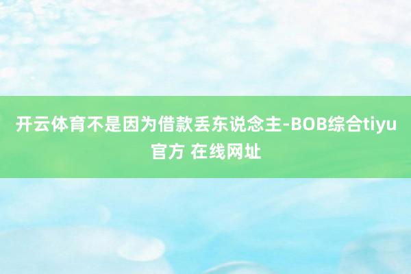 开云体育不是因为借款丢东说念主-BOB综合tiyu官方 在线网址
