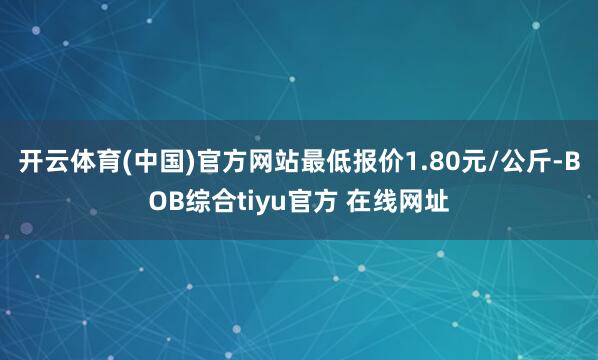 开云体育(中国)官方网站最低报价1.80元/公斤-BOB综合tiyu官方 在线网址