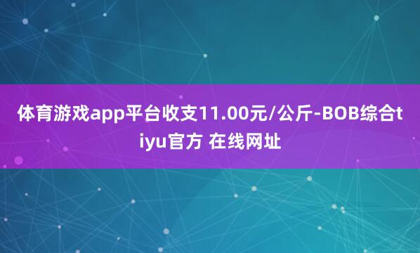 体育游戏app平台收支11.00元/公斤-BOB综合tiyu官方 在线网址