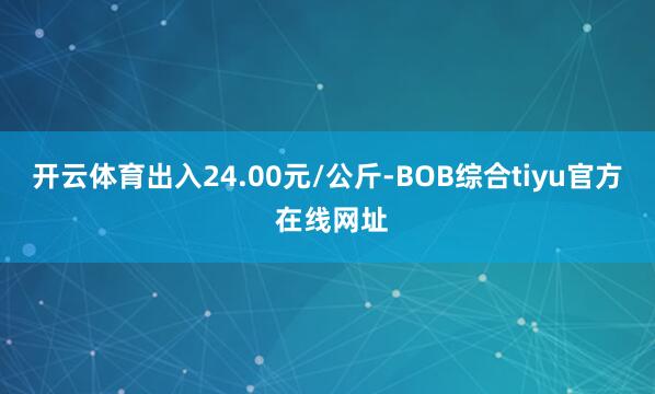 开云体育出入24.00元/公斤-BOB综合tiyu官方 在线网址