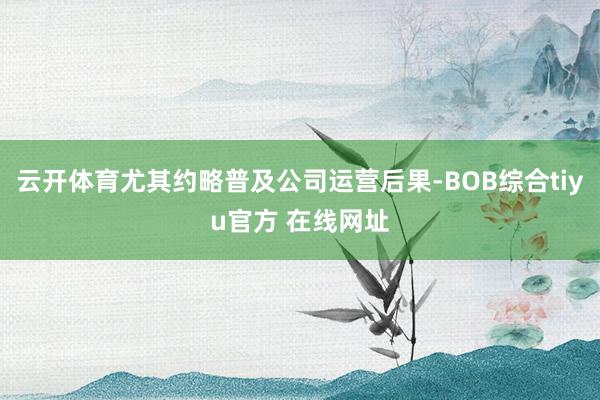 云开体育尤其约略普及公司运营后果-BOB综合tiyu官方 在线网址