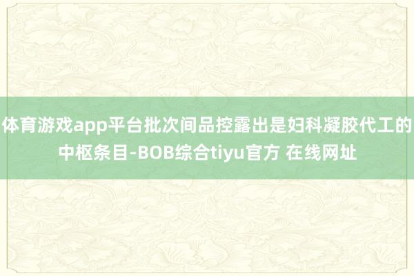 体育游戏app平台批次间品控露出是妇科凝胶代工的中枢条目-BOB综合tiyu官方 在线网址