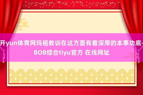 开yun体育网玛祖教训在这方面有着深厚的本事功底-BOB综合tiyu官方 在线网址