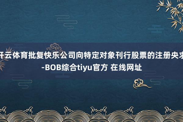 开云体育批复快乐公司向特定对象刊行股票的注册央求-BOB综合tiyu官方 在线网址