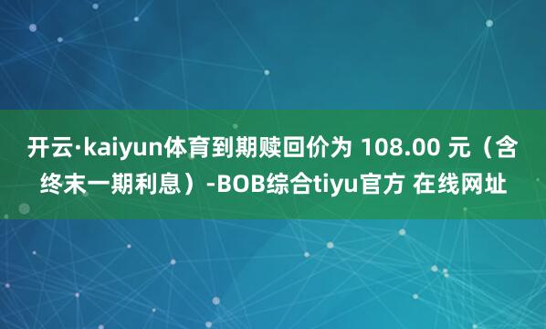 开云·kaiyun体育到期赎回价为 108.00 元(含终末一期利息)-BOB综合tiyu官方 在线网址