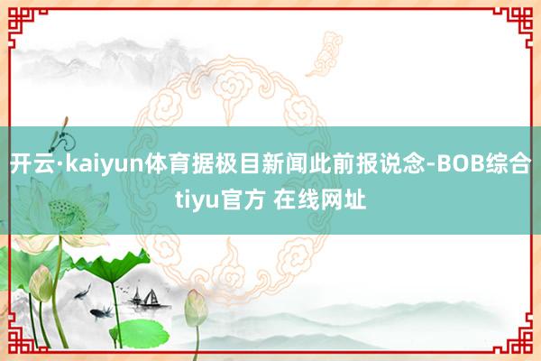 开云·kaiyun体育据极目新闻此前报说念-BOB综合tiyu官方 在线网址