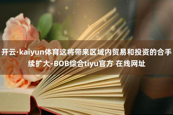开云·kaiyun体育这将带来区域内贸易和投资的合手续扩大-BOB综合tiyu官方 在线网址