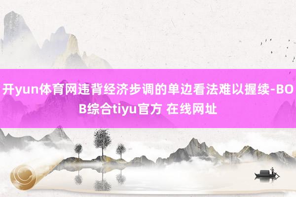 开yun体育网违背经济步调的单边看法难以握续-BOB综合tiyu官方 在线网址